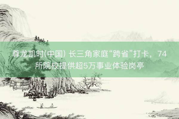 尊龙凯时(中国) 长三角家庭“跨省”打卡，74所院校提供超5万事业体验岗亭