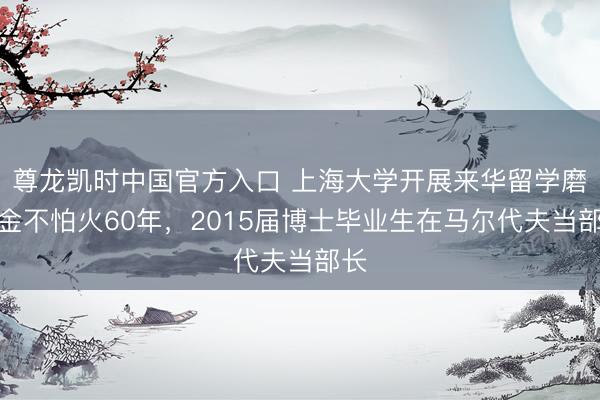 尊龙凯时中国官方入口 上海大学开展来华留学磨真金不怕火60年,2015届博士毕业生在马尔代夫当部长