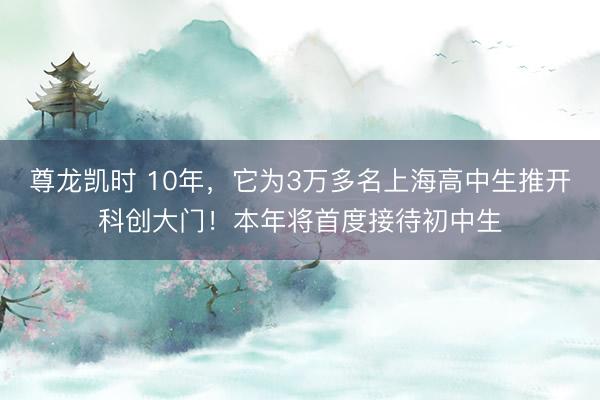 尊龙凯时 10年，它为3万多名上海高中生推开科创大门！本年将首度接待初中生
