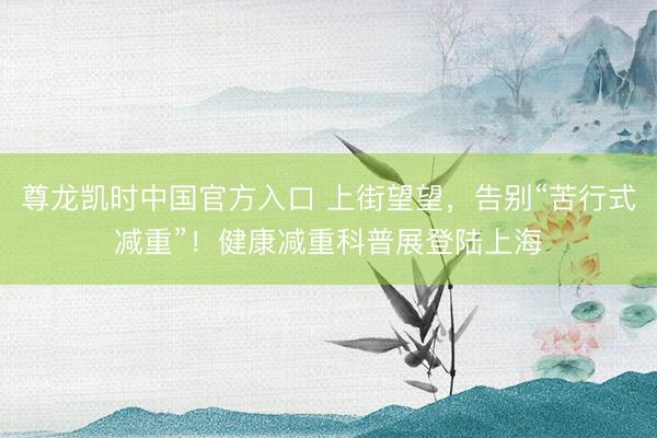 尊龙凯时中国官方入口 上街望望，告别“苦行式减重”！健康减重科普展登陆上海