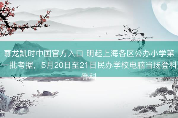 尊龙凯时中国官方入口 明起上海各区公办小学第一批考据，5月20日至21日民办学校电脑当场登科