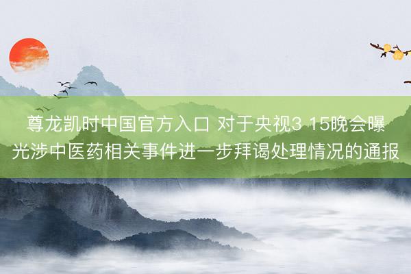 尊龙凯时中国官方入口 对于央视3 15晚会曝光涉中医药相关事件进一步拜谒处理情况的通报
