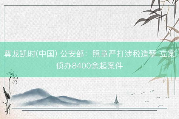 尊龙凯时(中国) 公安部：照章严打涉税造孽 立案侦办8400余起案件