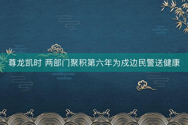 尊龙凯时 两部门聚积第六年为戍边民警送健康