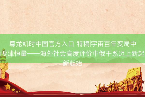 尊龙凯时中国官方入口 特稿|宇宙百年变局中的要津恒量——海外社会高度评价中俄干系迈上新起始