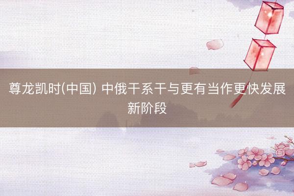 尊龙凯时(中国) 中俄干系干与更有当作更快发展新阶段