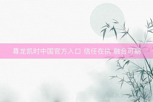 尊龙凯时中国官方入口 信任在执 融合可期