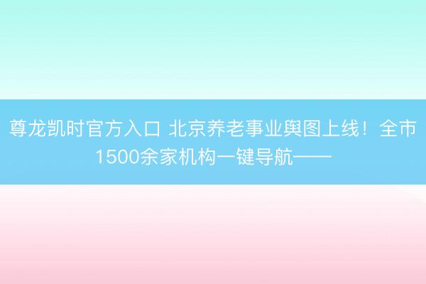 尊龙凯时官方入口 北京养老事业舆图上线！全市1500余家机构一键导航——