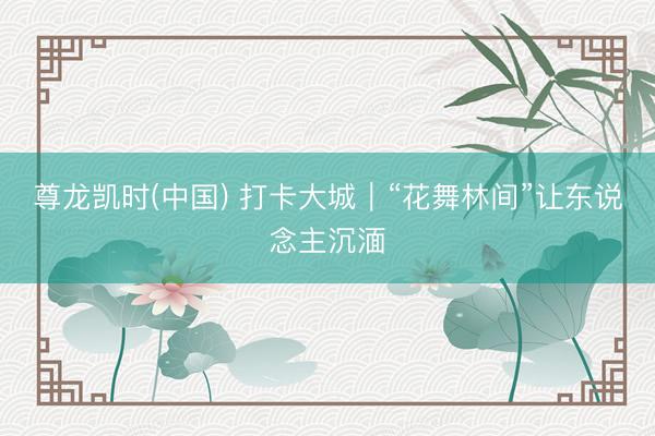 尊龙凯时(中国) 打卡大城｜“花舞林间”让东说念主沉湎