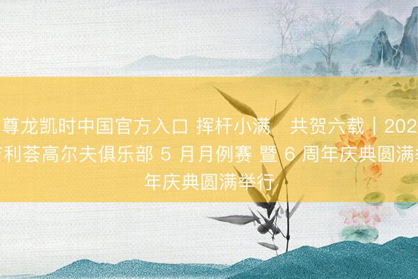 尊龙凯时中国官方入口 挥杆小满・共贺六载｜2026 吉利荟高尔夫俱乐部 5 月月例赛 暨 6 周年庆典圆满举行