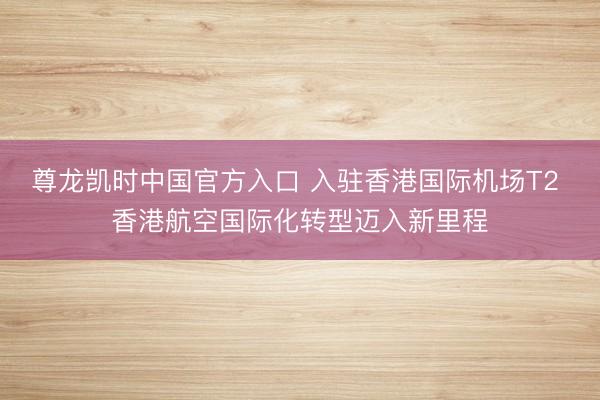 尊龙凯时中国官方入口 入驻香港国际机场T2 香港航空国际化转型迈入新里程