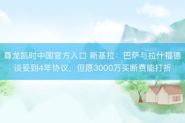 尊龙凯时中国官方入口 斯基拉：巴萨与拉什福德谈妥到4年协议，但愿3000万买断费能打折