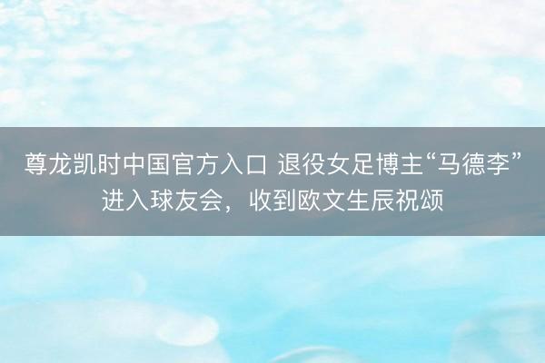 尊龙凯时中国官方入口 退役女足博主“马德李”进入球友会，收到欧文生辰祝颂