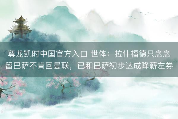 尊龙凯时中国官方入口 世体：拉什福德只念念留巴萨不肯回曼联，已和巴萨初步达成降薪左券