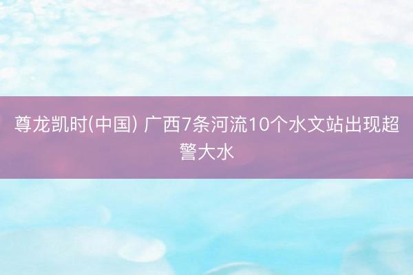 尊龙凯时(中国) 广西7条河流10个水文站出现超警大水