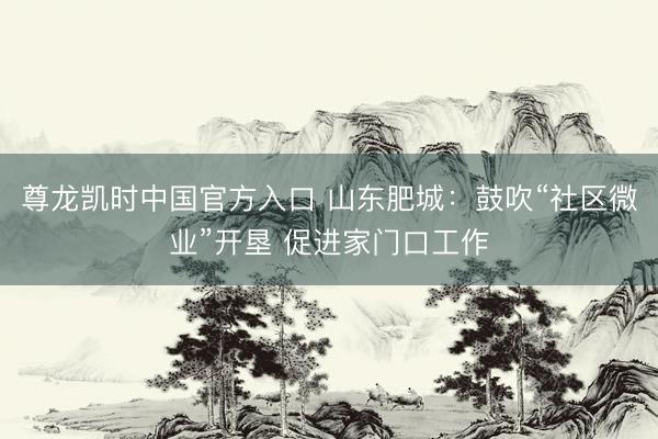 尊龙凯时中国官方入口 山东肥城:鼓吹“社区微业”开垦 促进家门口工作
