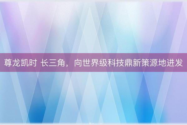 尊龙凯时 长三角，向世界级科技鼎新策源地进发
