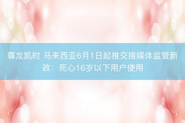 尊龙凯时 马来西亚6月1日起推交接媒体监管新政：死心16岁以下用户使用