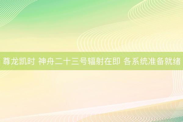 尊龙凯时 神舟二十三号辐射在即 各系统准备就绪