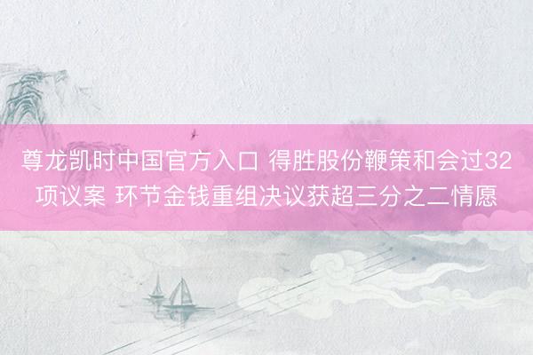 尊龙凯时中国官方入口 得胜股份鞭策和会过32项议案 环节金钱重组决议获超三分之二情愿