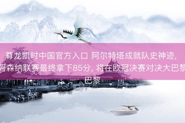 尊龙凯时中国官方入口 阿尔特塔成就队史神迹， 阿森纳联赛最终拿下85分， 将在欧冠决赛对决大巴黎