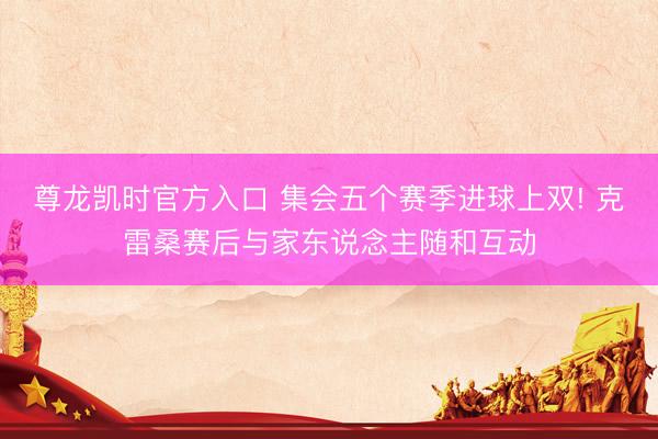 尊龙凯时官方入口 集会五个赛季进球上双! 克雷桑赛后与家东说念主随和互动