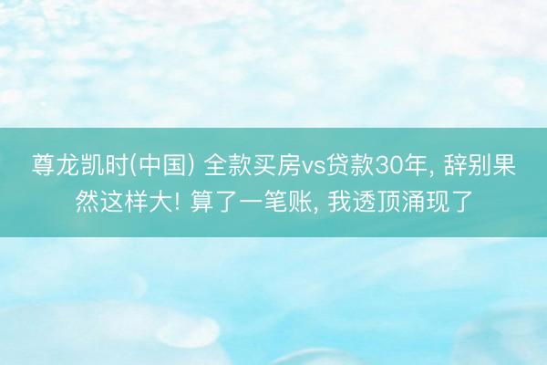 尊龙凯时(中国) 全款买房vs贷款30年， 辞别果然这样大! 算了一笔账， 我透顶涌现了