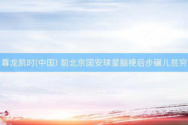 尊龙凯时(中国) 前北京国安球星脑梗后步碾儿贫穷