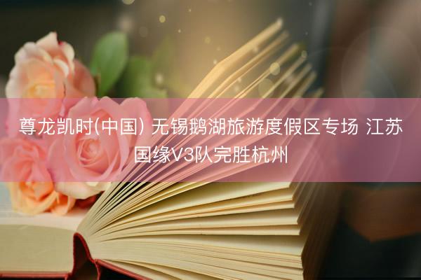 尊龙凯时(中国) 无锡鹅湖旅游度假区专场 江苏国缘V3队完胜杭州