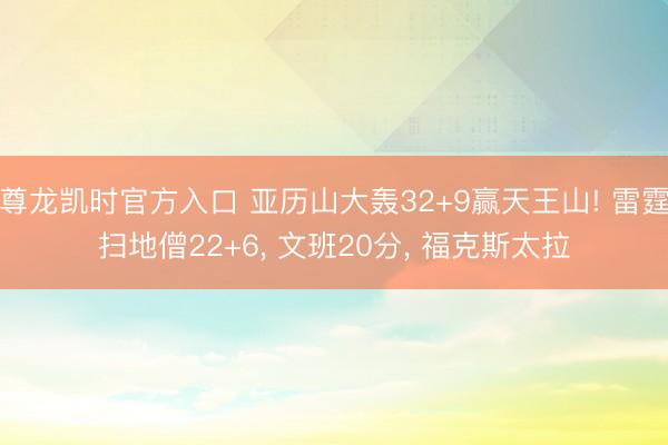 尊龙凯时官方入口 亚历山大轰32+9赢天王山! 雷霆扫地僧22+6， 文班20分， 福克斯太拉