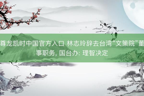 尊龙凯时中国官方入口 林志玲辞去台湾“文策院”董事职务， 国台办: 理智决定