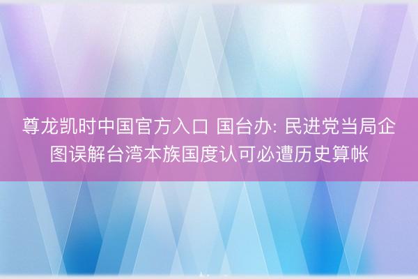 尊龙凯时中国官方入口 国台办: 民进党当局企图误解台湾本族国度认可必遭历史算帐