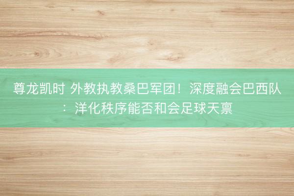 尊龙凯时 外教执教桑巴军团！深度融会巴西队：洋化秩序能否和会足球天禀