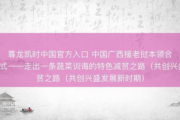 尊龙凯时中国官方入口 中国广西援老挝本领合作减贫示范形式——走出一条蔬菜训诲的特色减贫之路（共创兴盛发展新时期）