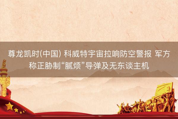 尊龙凯时(中国) 科威特宇宙拉响防空警报 军方称正胁制“腻烦”导弹及无东谈主机