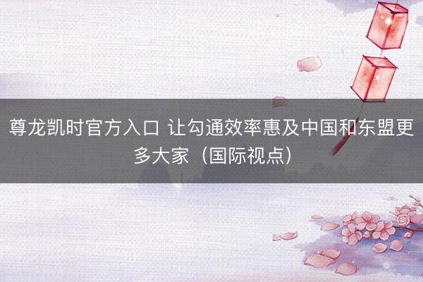 尊龙凯时官方入口 让勾通效率惠及中国和东盟更多大家（国际视点）
