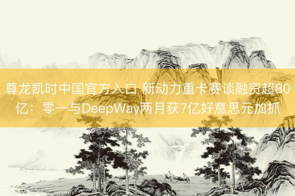 尊龙凯时中国官方入口 新动力重卡赛谈融资超80亿：零一与DeepWay两月获7亿好意思元加抓