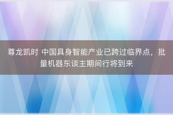 尊龙凯时 中国具身智能产业已跨过临界点，批量机器东谈主期间行将到来