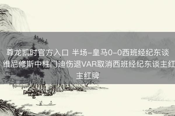 尊龙凯时官方入口 半场-皇马0-0西班经纪东谈主 维尼修斯中柱门迪伤退VAR取消西班经纪东谈主红牌