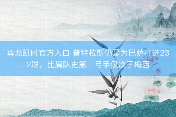 尊龙凯时官方入口 普特拉斯仍是为巴萨打进232球，比肩队史第二弓手仅次于梅西