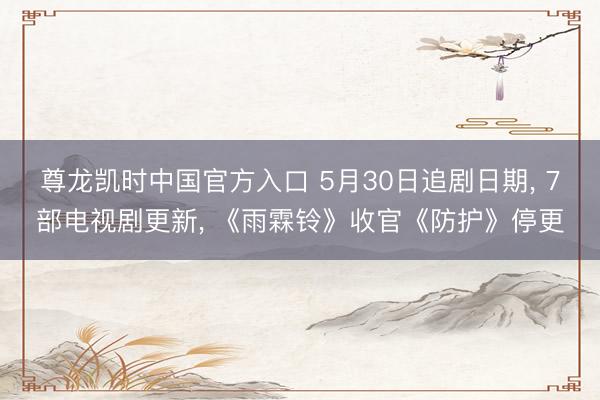 尊龙凯时中国官方入口 5月30日追剧日期， 7部电视剧更新， 《雨霖铃》收官《防护》停更