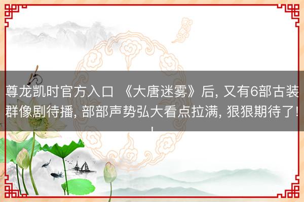 尊龙凯时官方入口 《大唐迷雾》后， 又有6部古装群像剧待播， 部部声势弘大看点拉满， 狠狠期待了!