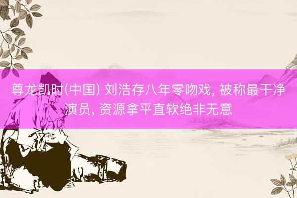 尊龙凯时(中国) 刘浩存八年零吻戏， 被称最干净演员， 资源拿平直软绝非无意
