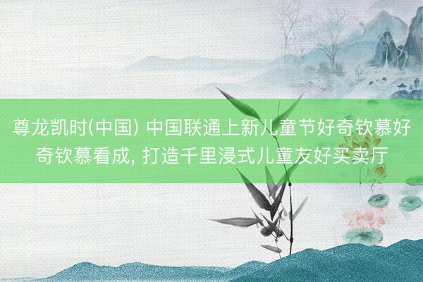 尊龙凯时(中国) 中国联通上新儿童节好奇钦慕好奇钦慕看成， 打造千里浸式儿童友好买卖厅