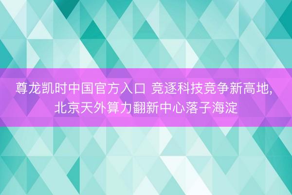 尊龙凯时中国官方入口 竞逐科技竞争新高地， 北京天外算力翻新中心落子海淀