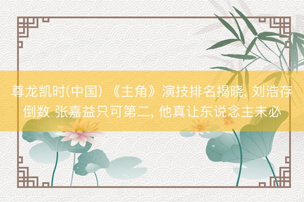 尊龙凯时(中国) 《主角》演技排名揭晓, 刘浩存倒数 张嘉益只可第二, 他真让东说念主未必