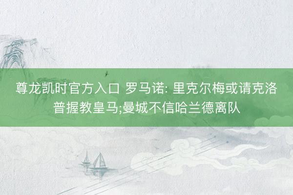 尊龙凯时官方入口 罗马诺: 里克尔梅或请克洛普握教皇马;曼城不信哈兰德离队
