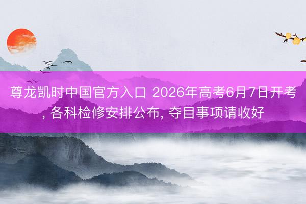 尊龙凯时中国官方入口 2026年高考6月7日开考， 各科检修安排公布，<a href=