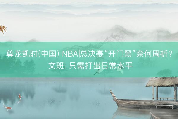 尊龙凯时(中国) NBA|总决赛“开门黑”奈何周折? 文班: 只需打出日常水平