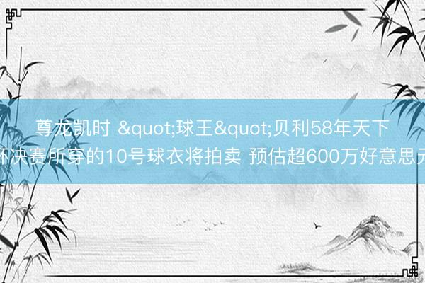 尊龙凯时 "球王"贝利58年天下杯决赛所穿的10号球衣将拍卖 预估超600万好意思元